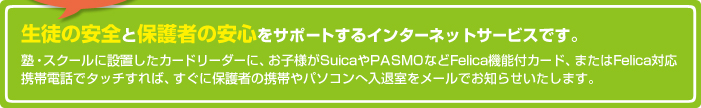 ���k�̈��S�ƕی�҂̈��S���T�|�[�g����C���^�[�l�b�g�T�[�r�X�ł��B
�m�E�X�N�[���ɐݒu�����J�[�h���[�_�[�ɁA���q�l��Suica��PASMO�Ȃ�Felica�@�\�t�J�[�h�A�܂���Felica�Ή��g�ѓd�b�Ń^�b�`����΁A�����ɕی�҂̌g�т�p�\�R���֓��ގ������[���ł��m�点�������܂��B